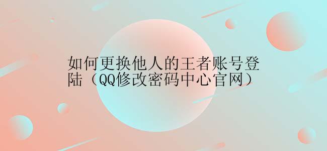 如何更换他人的王者账号登陆（QQ修改密码中心官网）