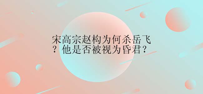 宋高宗赵构为何杀岳飞？他是否被视为昏君？