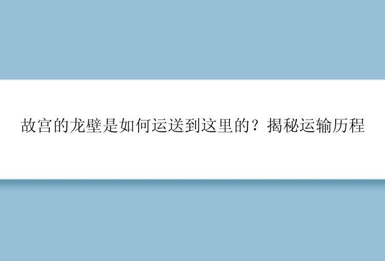 故宫的龙壁是如何运送到这里的？揭秘运输历程