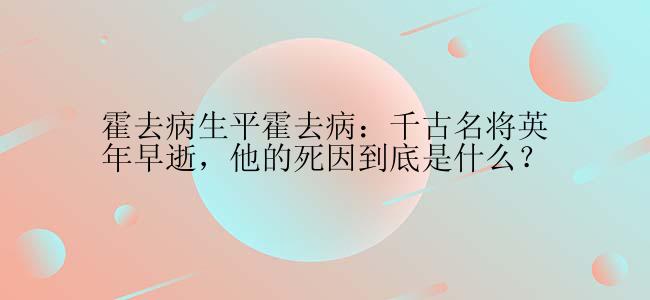 霍去病生平霍去病：千古名将英年早逝，他的死因到底是什么？