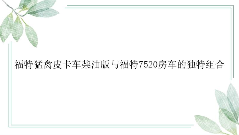 福特猛禽皮卡车柴油版与福特7520房车的独特组合