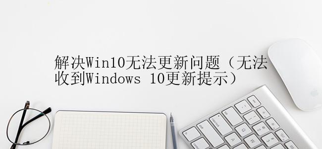 解决Win10无法更新问题（无法收到Windows 10更新提示）