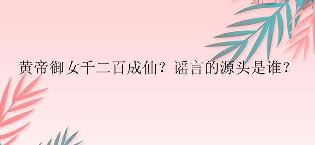 黄帝御女千二百成仙？谣言的源头是谁？