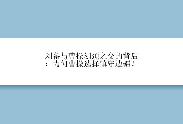 刘备与曹操刎颈之交的背后: 为何曹操选择镇守边疆？