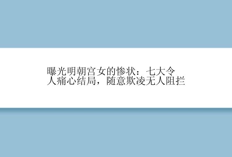 曝光明朝宫女的惨状：七大令人痛心结局，随意欺凌无人阻拦