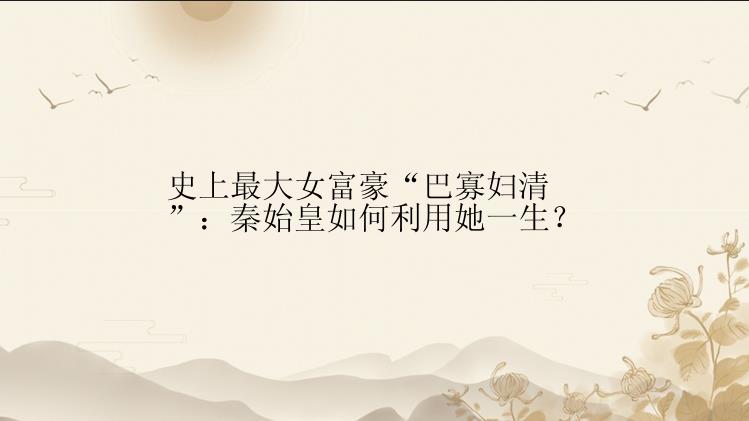 史上最大女富豪“巴寡妇清”：秦始皇如何利用她一生？