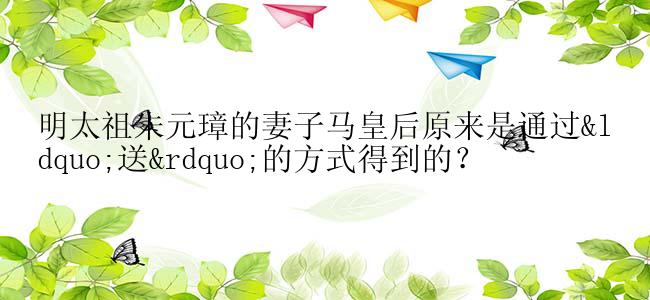 明太祖朱元璋的妻子马皇后原来是通过“送”的方式得到的？