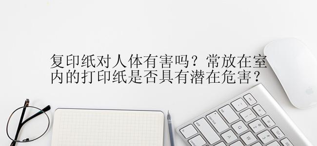 复印纸对人体有害吗？常放在室内的打印纸是否具有潜在危害？