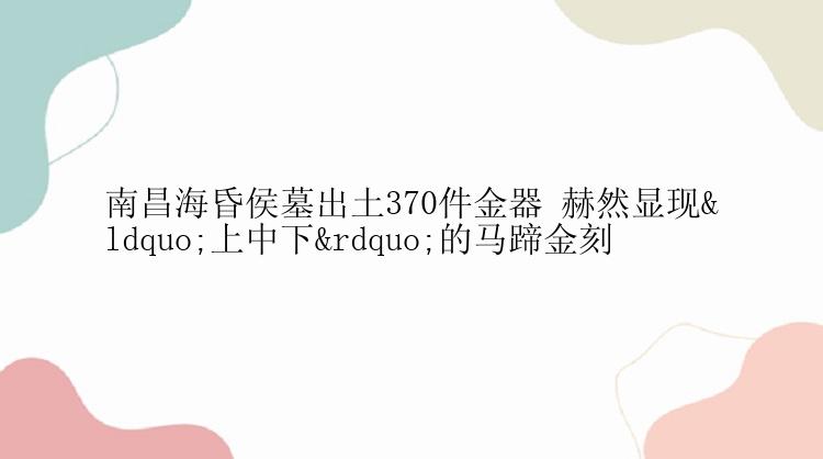 南昌海昏侯墓出土370件金器 赫然显现“上中下”的马蹄金刻