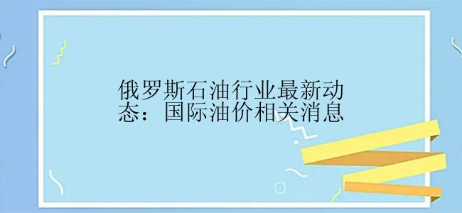 俄罗斯石油行业最新动态：国际油价相关消息