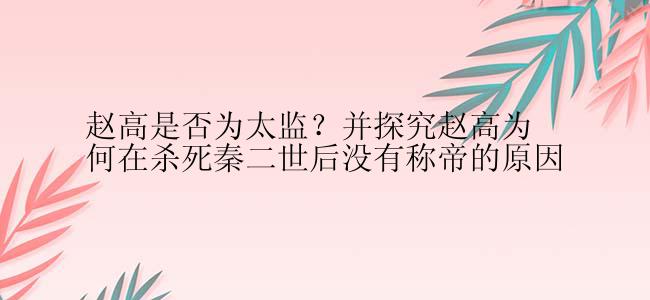 赵高是否为太监？并探究赵高为何在杀死秦二世后没有称帝的原因