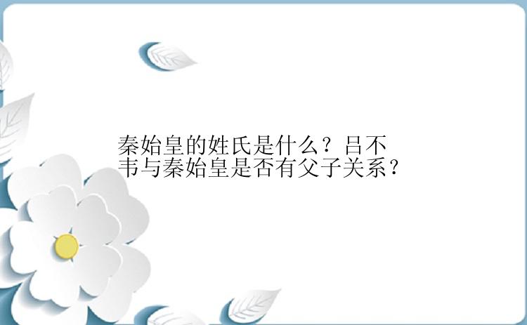 秦始皇的姓氏是什么？吕不韦与秦始皇是否有父子关系？