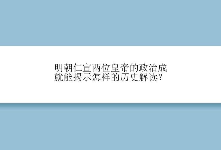 明朝仁宣两位皇帝的政治成就能揭示怎样的历史解读？