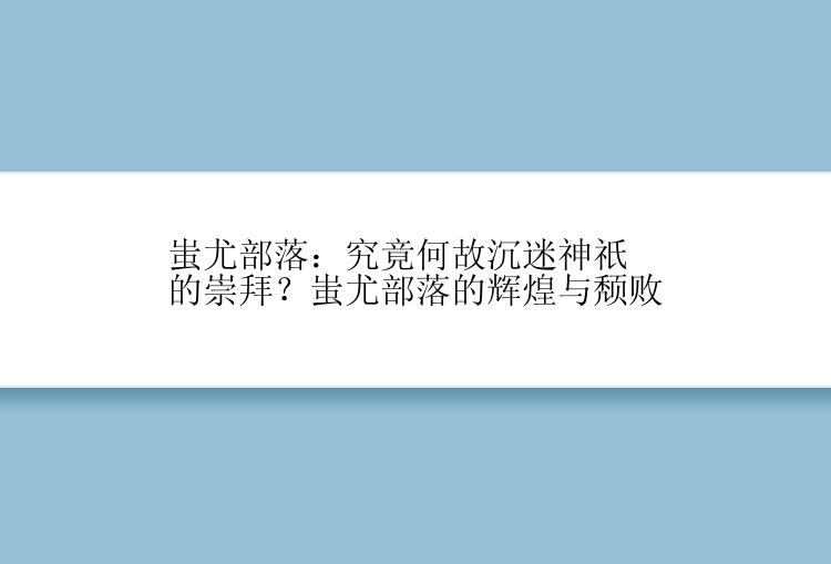 蚩尤部落：究竟何故沉迷神祇的崇拜？蚩尤部落的辉煌与颓败