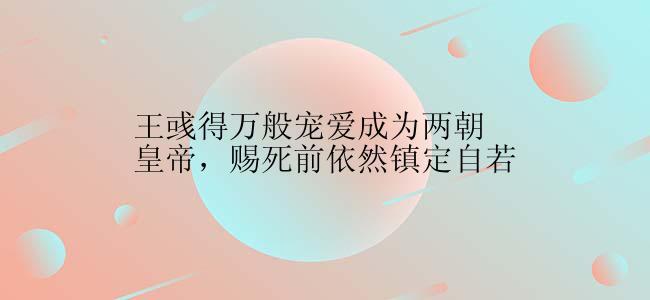 王彧得万般宠爱成为两朝皇帝，赐死前依然镇定自若