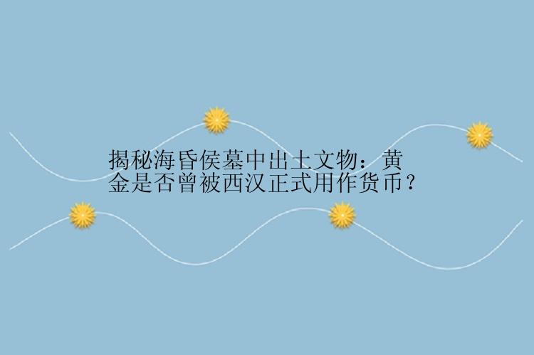 揭秘海昏侯墓中出土文物：黄金是否曾被西汉正式用作货币？