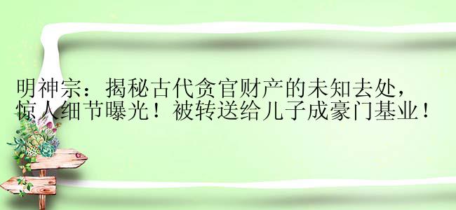 明神宗：揭秘古代贪官财产的未知去处，惊人细节曝光！被转送给儿子成豪门基业！