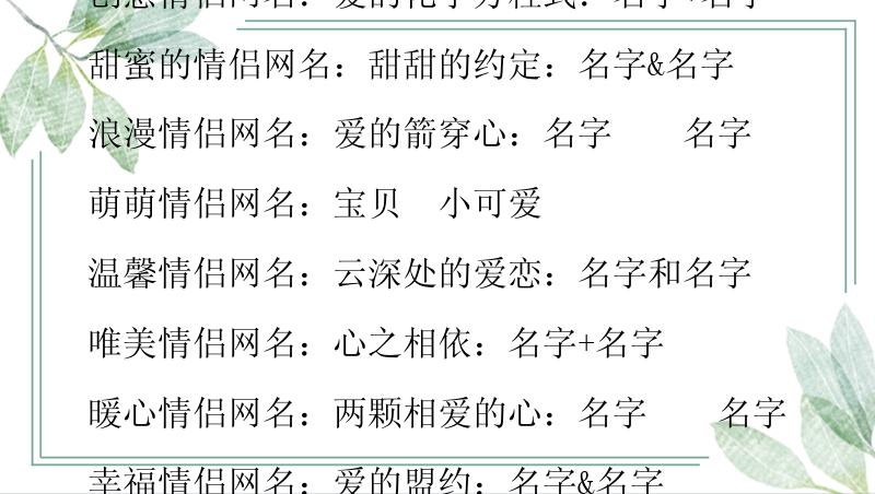 个性情侣网名：名字+名字=幸福

创意情侣网名：爱的化学方程式：名字+名字

甜蜜的情侣网名：甜甜的约定：名字&名字

浪漫情侣网名：爱的箭穿心：名字❤️名字

萌萌情侣网名：宝贝➕小可爱

温馨情侣网名：云深处的爱恋：名字和名字

唯美情侣网名：心之相依：名字+名字

暖心情侣网名：两颗相爱的心：名字❤️名字

幸福情侣网名：爱的盟约：名字&名字

亲密情侣网名：糖果之恋：名字+名字