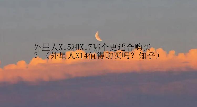 外星人X15和X17哪个更适合购买？（外星人X14值得购买吗？知乎）