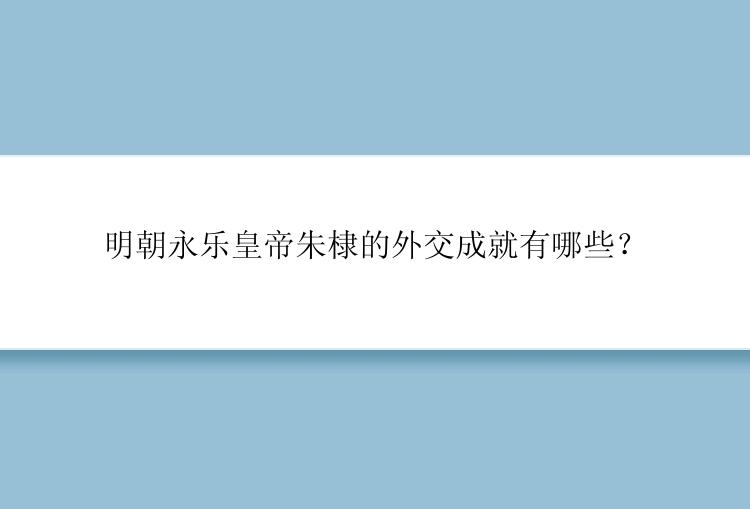 明朝永乐皇帝朱棣的外交成就有哪些？