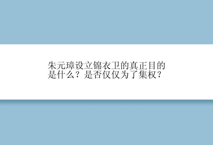 朱元璋设立锦衣卫的真正目的是什么？是否仅仅为了集权？