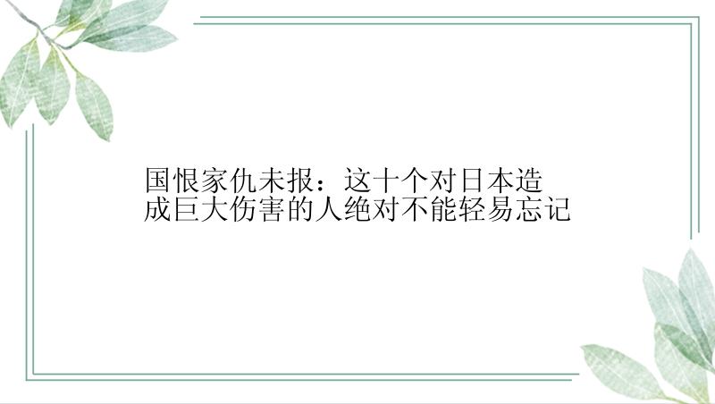 国恨家仇未报：这十个对日本造成巨大伤害的人绝对不能轻易忘记