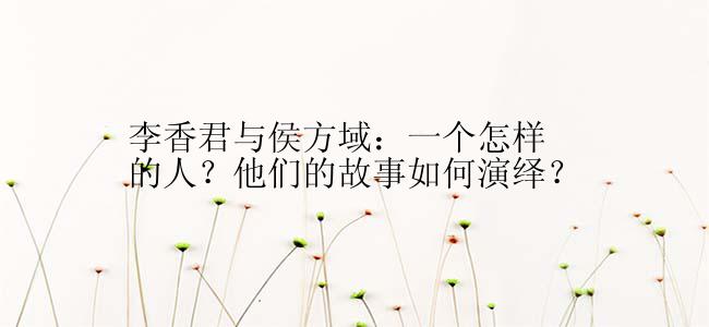 李香君与侯方域：一个怎样的人？他们的故事如何演绎？