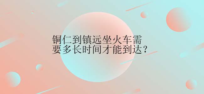 铜仁到镇远坐火车需要多长时间才能到达？