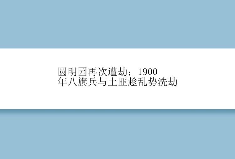 圆明园再次遭劫：1900年八旗兵与土匪趁乱势洗劫