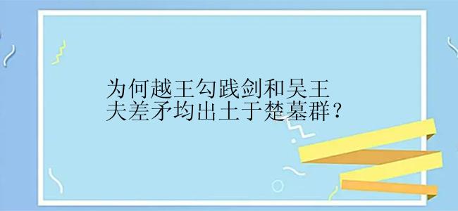 为何越王勾践剑和吴王夫差矛均出土于楚墓群？