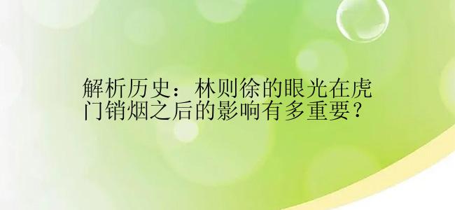 解析历史：林则徐的眼光在虎门销烟之后的影响有多重要？