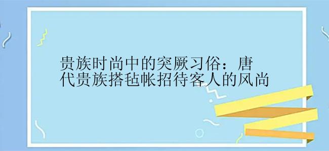 贵族时尚中的突厥习俗：唐代贵族搭毡帐招待客人的风尚