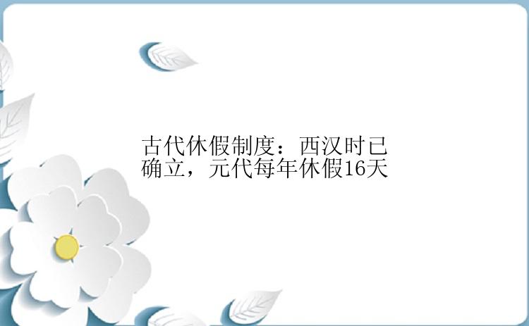 古代休假制度：西汉时已确立，元代每年休假16天