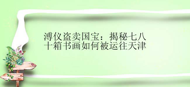 溥仪盗卖国宝：揭秘七八十箱书画如何被运往天津