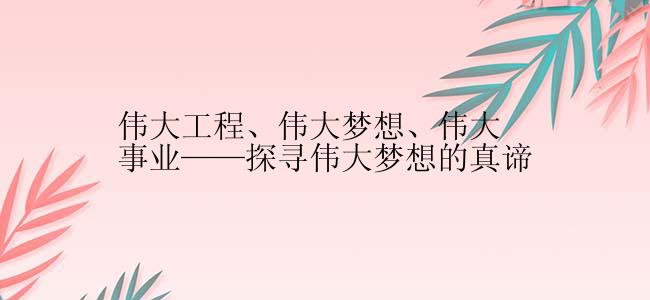 伟大工程、伟大梦想、伟大事业——探寻伟大梦想的真谛