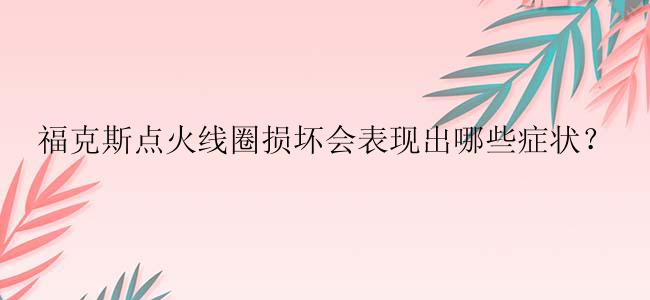 福克斯点火线圈损坏会表现出哪些症状？