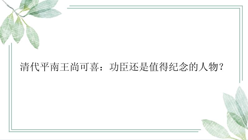 清代平南王尚可喜：功臣还是值得纪念的人物？