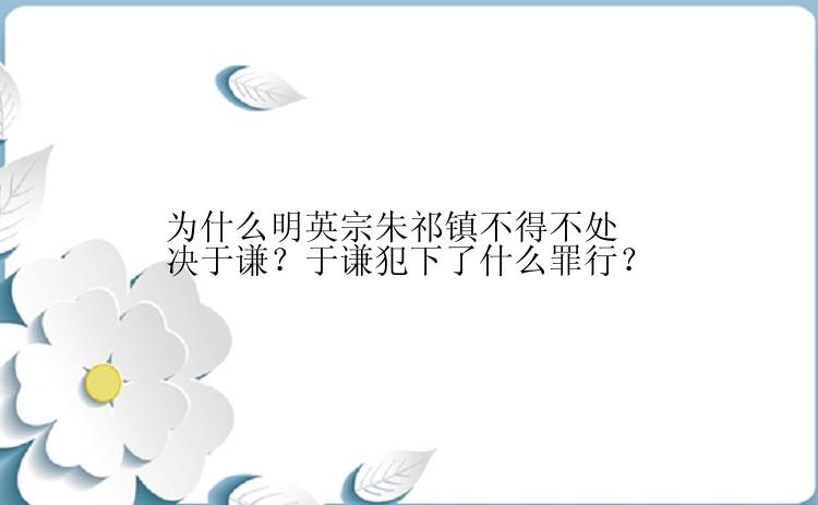 为什么明英宗朱祁镇不得不处决于谦？于谦犯下了什么罪行？