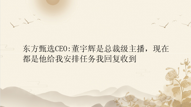 东方甄选CEO:董宇辉是总裁级主播，现在都是他给我安排任务我回复收到