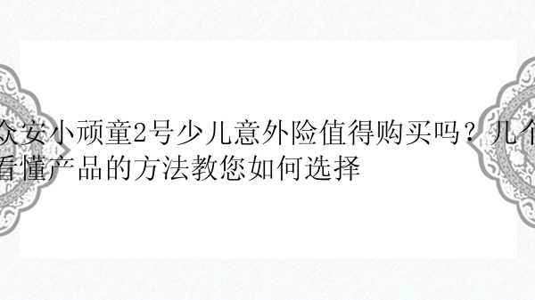 众安小顽童2号少儿意外险值得购买吗？几个看懂产品的方法教您如何选择