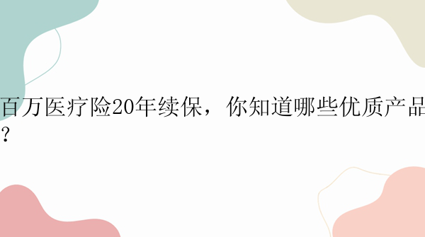 百万医疗险20年续保，你知道哪些优质产品？