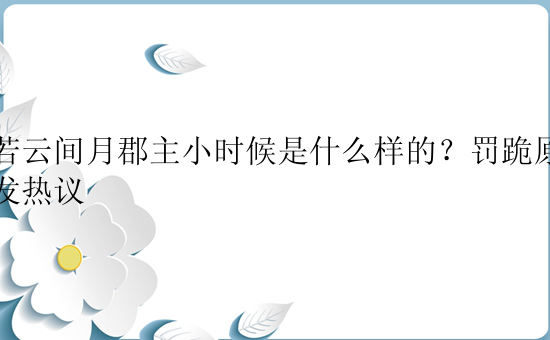 皎若云间月郡主小时候是什么样的？罚跪原因引发热议