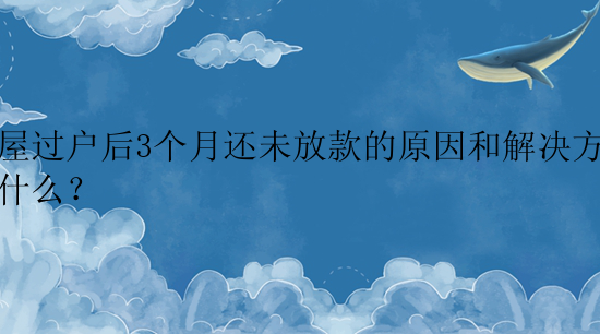 房屋过户后3个月还未放款的原因和解决方法是什么？