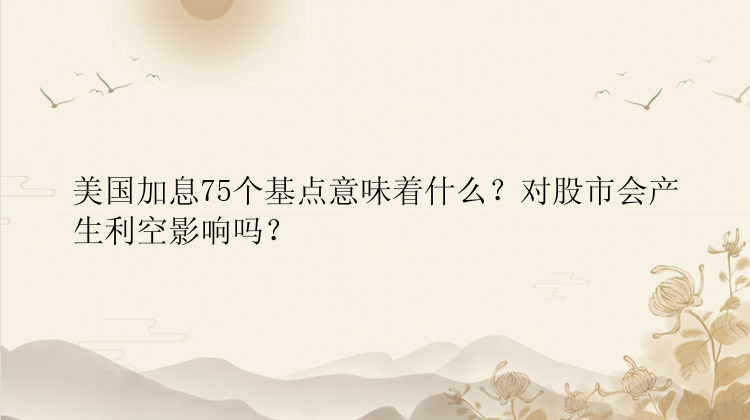 美国加息75个基点意味着什么？对股市会产生利空影响吗？