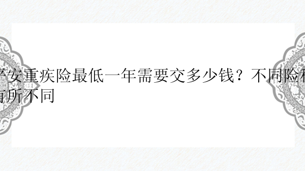 平安重疾险最低一年需要交多少钱？不同险种有所不同