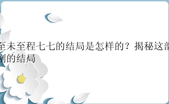 夏至未至程七七的结局是怎样的？揭秘这部青春剧的结局