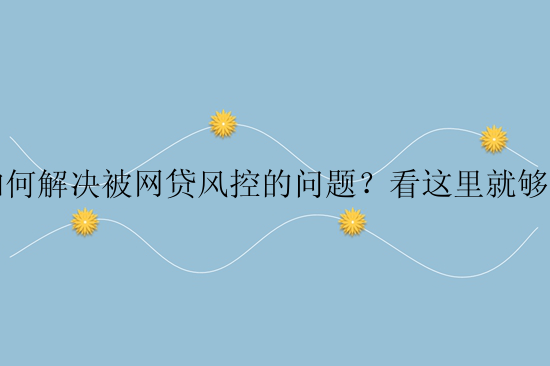 如何解决被网贷风控的问题？看这里就够了