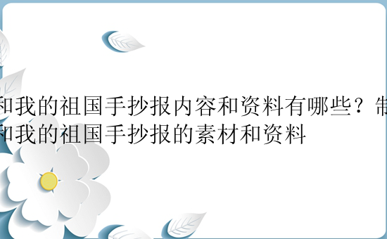 我和我的祖国手抄报内容和资料有哪些？制作我和我的祖国手抄报的素材和资料