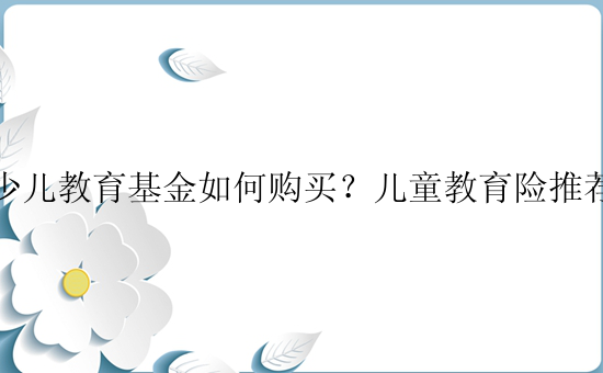 少儿教育基金如何购买？儿童教育险推荐