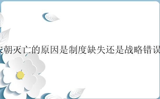 宋朝灭亡的原因是制度缺失还是战略错误？